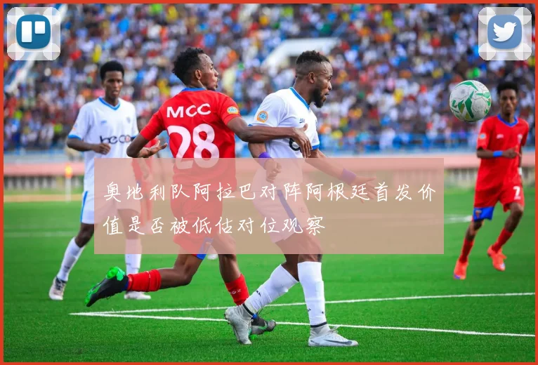 奥地利队阿拉巴对阵阿根廷首发价值是否被低估对位观察