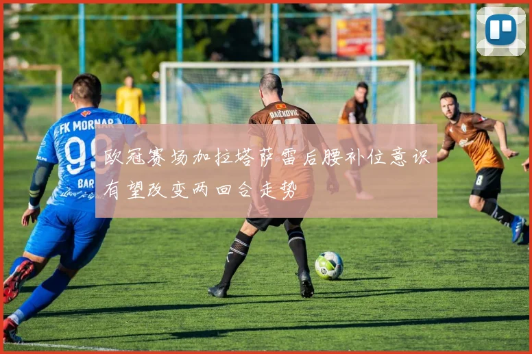欧冠赛场加拉塔萨雷后腰补位意识有望改变两回合走势