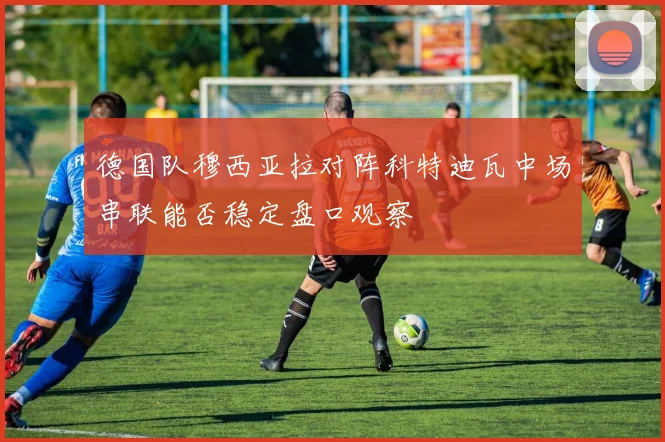 德国队穆西亚拉对阵科特迪瓦中场串联能否稳定盘口观察
