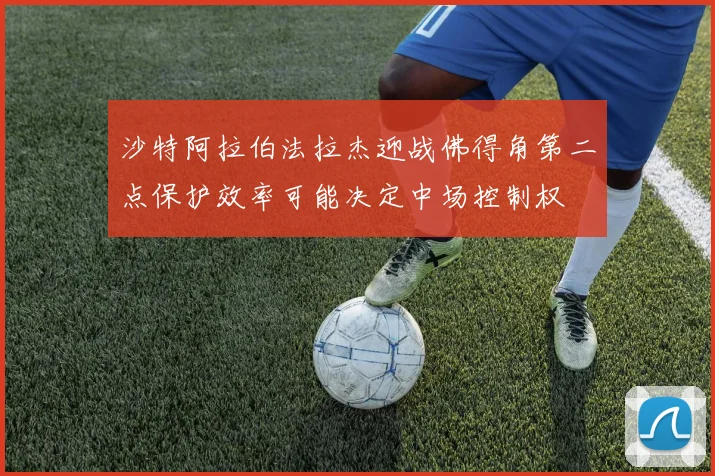 沙特阿拉伯法拉杰迎战佛得角第二点保护效率可能决定中场控制权