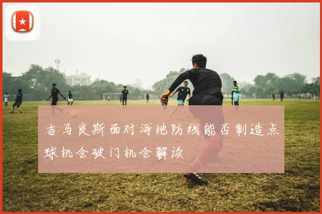 吉马良斯面对海地防线能否制造点球机会破门机会解读