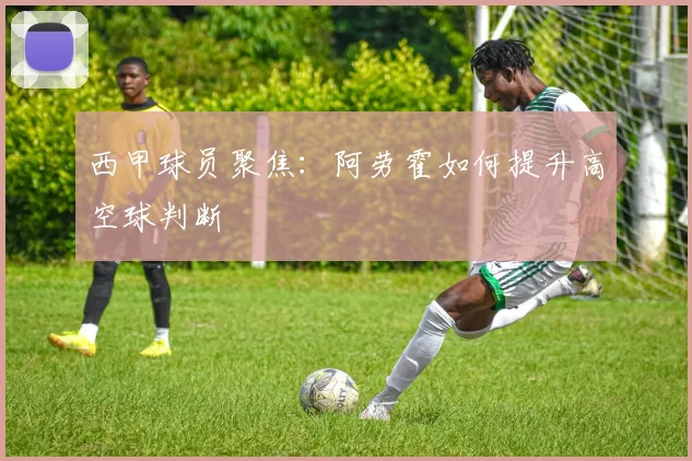西甲球员聚焦：阿劳霍如何提升高空球判断