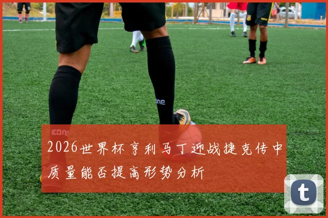 2026世界杯亨利马丁迎战捷克传中质量能否提高形势分析