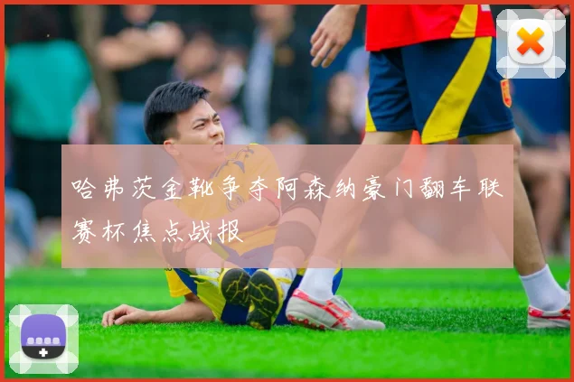 哈弗茨金靴争夺阿森纳豪门翻车联赛杯焦点战报