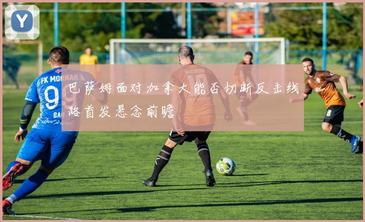 巴萨姆面对加拿大能否切断反击线路首发悬念前瞻