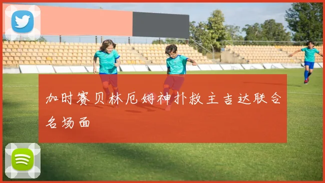 加时赛贝林厄姆神扑救主吉达联合名场面