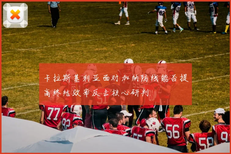 卡拉斯基利亚面对加纳防线能否提高终结效率反击核心研判