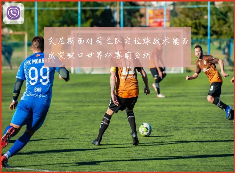 突尼斯面对荷兰队定位球战术能否成突破口世界杯赛前分析