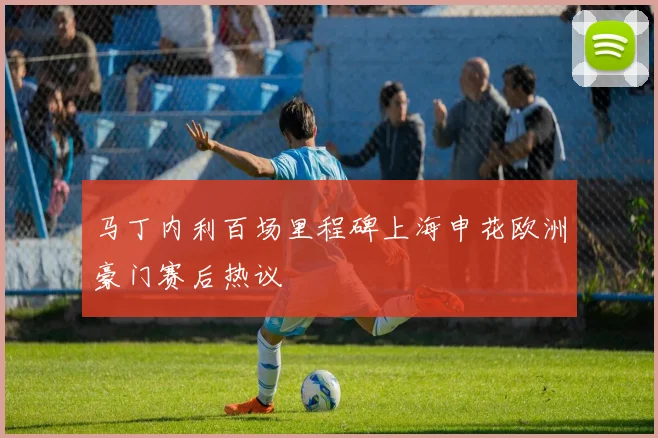 马丁内利百场里程碑上海申花欧洲豪门赛后热议
