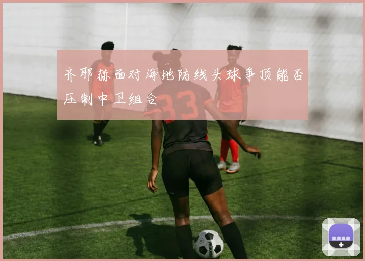 齐耶赫面对海地防线头球争顶能否压制中卫组合