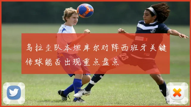 乌拉圭队本坦库尔对阵西班牙关键传球能否出现重点盘点