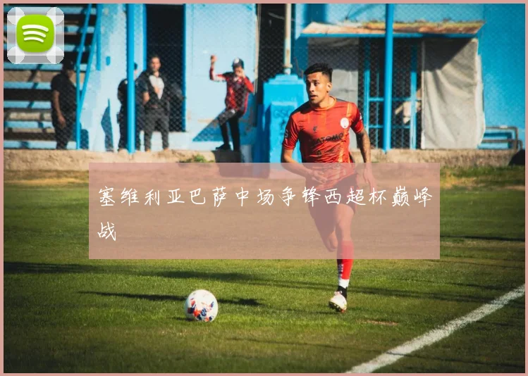 塞维利亚巴萨中场争锋西超杯巅峰战