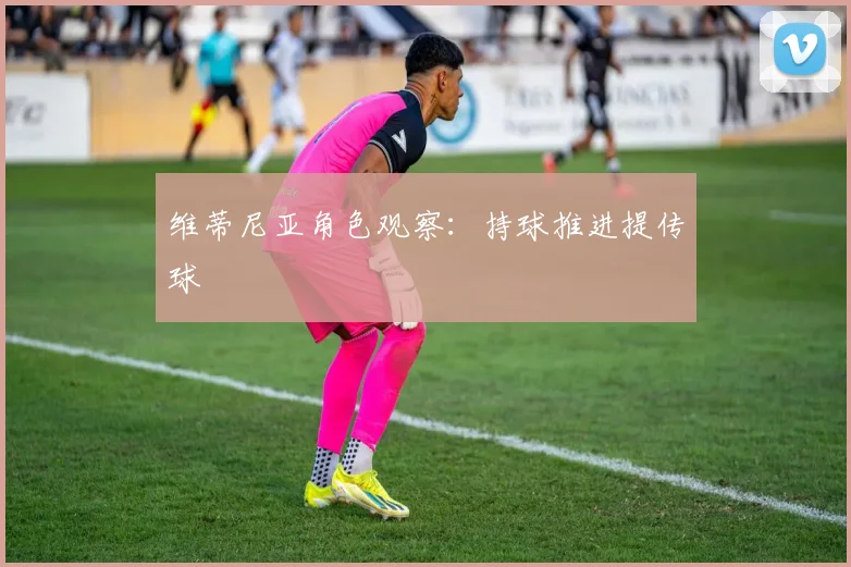 维蒂尼亚角色观察：持球推进提传球