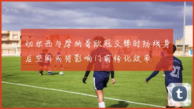 切尔西与摩纳哥欧冠交锋时防线身后空间或将影响门前转化效率