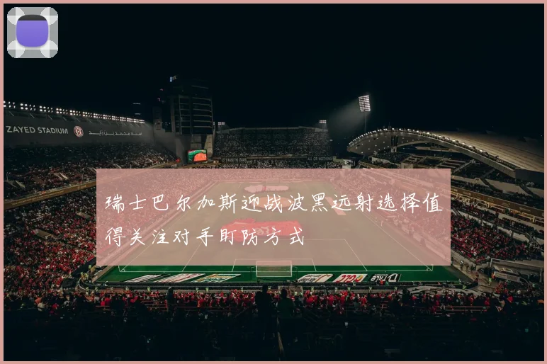 瑞士巴尔加斯迎战波黑远射选择值得关注对手盯防方式