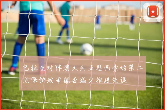 巴拉圭对阵澳大利亚恩西索的第二点保护效率能否减少推进失误