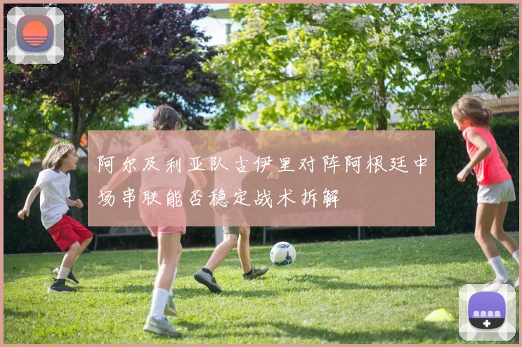 阿尔及利亚队古伊里对阵阿根廷中场串联能否稳定战术拆解