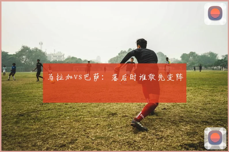 马拉加vs巴萨：落后时谁敢先变阵