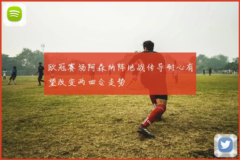 欧冠赛场阿森纳阵地战传导耐心有望改变两回合走势