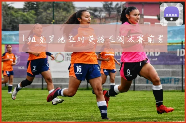 L组克罗地亚对英格兰淘汰赛前景