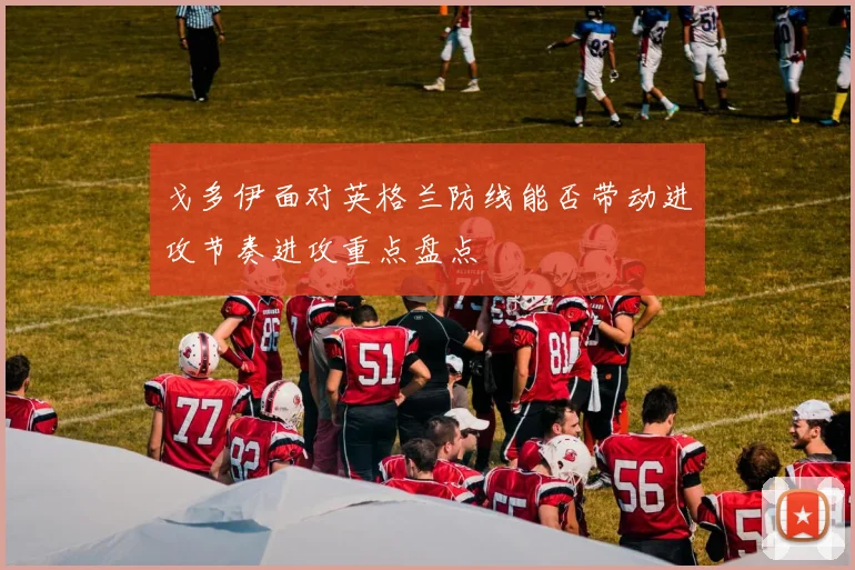 戈多伊面对英格兰防线能否带动进攻节奏进攻重点盘点