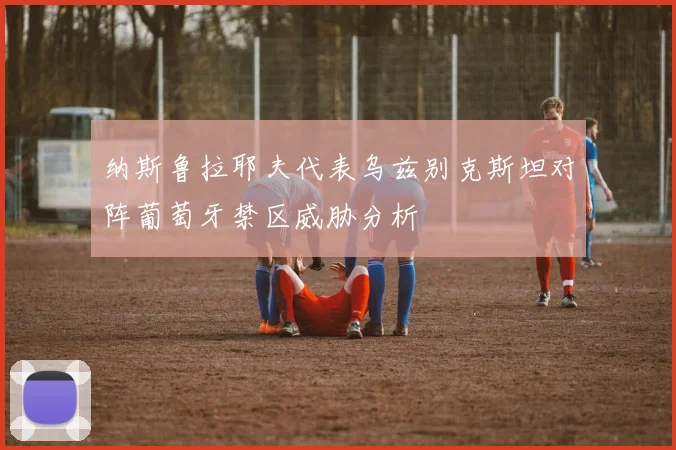 纳斯鲁拉耶夫代表乌兹别克斯坦对阵葡萄牙禁区威胁分析