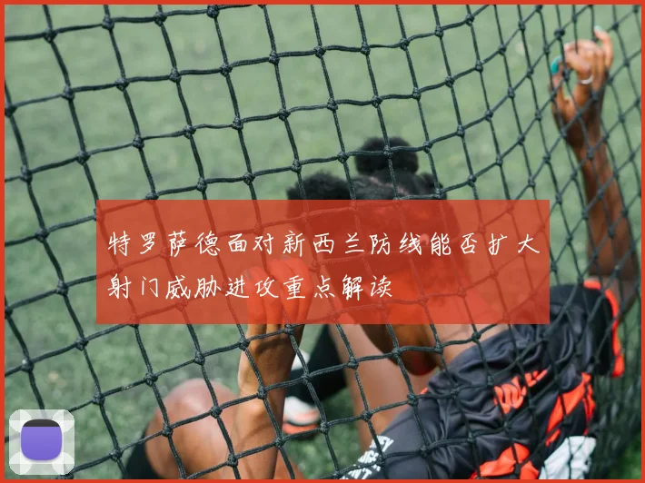 特罗萨德面对新西兰防线能否扩大射门威胁进攻重点解读