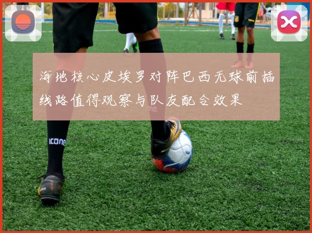 海地核心皮埃罗对阵巴西无球前插线路值得观察与队友配合效果