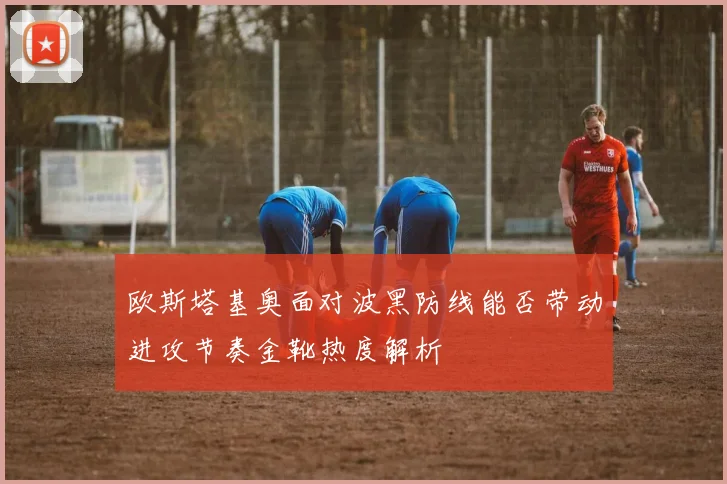 欧斯塔基奥面对波黑防线能否带动进攻节奏金靴热度解析