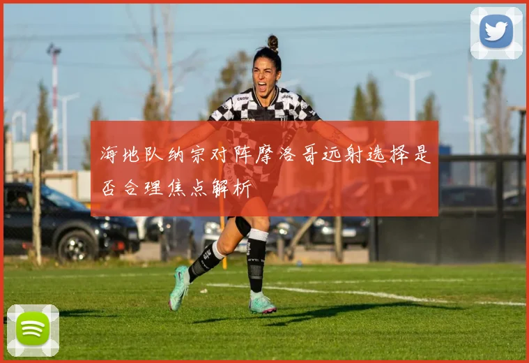 海地队纳宗对阵摩洛哥远射选择是否合理焦点解析