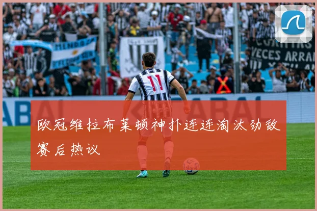 欧冠维拉布莱顿神扑连连淘汰劲敌赛后热议