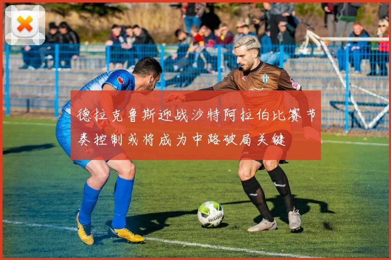 德拉克鲁斯迎战沙特阿拉伯比赛节奏控制或将成为中路破局关键