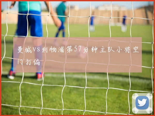 曼城vs利物浦第57分钟主队小将空门打偏